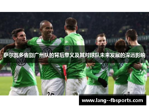 萨尔瓦多告别广州队的背后意义及其对球队未来发展的深远影响 萨尔瓦多告别广州队的背后意义及其对球队未来发展的深远影响