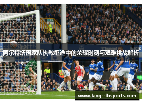 阿尔特塔国家队执教征途中的荣耀时刻与艰难挑战解析 阿尔特塔国家队执教征途中的荣耀时刻与艰难挑战解析
