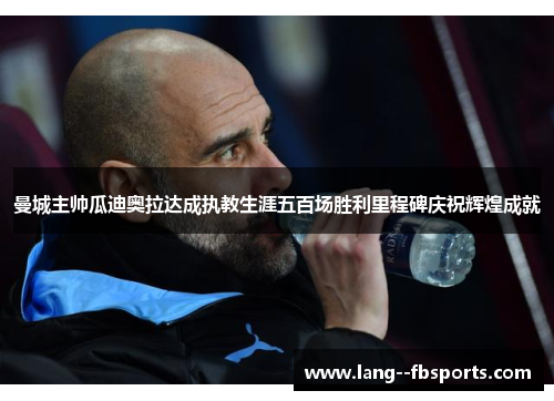 曼城主帅瓜迪奥拉达成执教生涯五百场胜利里程碑庆祝辉煌成就