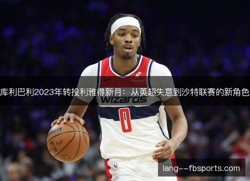 库利巴利2023年转投利雅得新月:从英超失意到沙特联赛的新角色 库利巴利2023年转投利雅得新月:从英超失意到沙特联赛的新角色